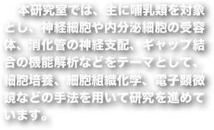 　本研究室では、主に哺乳類を対象とし、神経細胞や内分泌細胞の受容体、消化管の神経支配、ギャップ結合の機能解析などをテーマとして、細胞培養、細胞組織化学、電子顕微鏡などの手法を用いて研究を進めています。